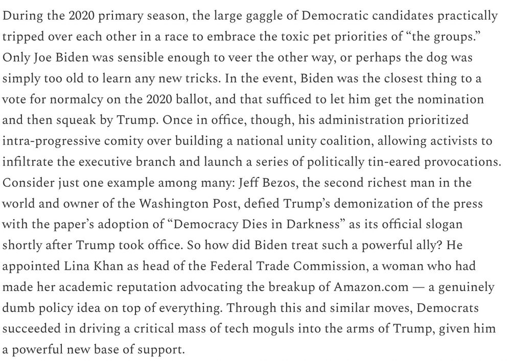 During the 2020 primary season, the large gaggle of Democratic candidates practically tripped over each other in a race to embrace the toxic pet priorities of “the groups.” Only Joe Biden was sensible enough to veer the other way, or perhaps the dog was simply too old to learn any new tricks. In the event, Biden was the closest thing to a vote for normalcy on the 2020 ballot, and that sufficed to let him get the nomination and then squeak by Trump. Once in office, though, his administration prioritized intra-progressive comity over building a national unity coalition, allowing activists to infiltrate the executive branch and launch a series of politically tin-eared provocations. Consider just one example among many: Jeff Bezos, the second richest man in the world and owner of the Washington Post, defied Trump’s demonization of the press with the paper’s adoption of “Democracy Dies in Darkness” as its official slogan shortly after Trump took office. So how did Biden treat such a powerful ally? He appointed Lina Khan as head of the Federal Trade Commission, a woman who had made her academic reputation advocating the breakup of Amazon.com — a genuinely dumb policy idea on top of everything. Through this and similar moves, Democrats succeeded in driving a critical mass of tech moguls into the arms of Trump, given him a powerful new base of support.