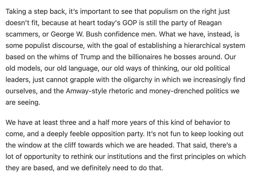 Taking a step back, it’s important to see that populism on the right just doesn’t fit, because at heart today's GOP is still the party of Reagan scammers, or George W. Bush confidence men. What we have, instead, is some populist discourse, with the goal of establishing a hierarchical system based on the whims of Trump and the billionaires he bosses around. Our old models, our old language, our old ways of thinking, our old political leaders, just cannot grapple with the oligarchy in which we increasingly find ourselves, and the Amway-style rhetoric and money-drenched politics we are seeing.

We have at least three and a half more years of this kind of behavior to come, and a deeply feeble opposition party. It’s not fun to keep looking out the window at the cliff towards which we are headed. That said, there’s a lot of opportunity to rethink our institutions and the first principles on which they are based, and we definitely need to do that. 