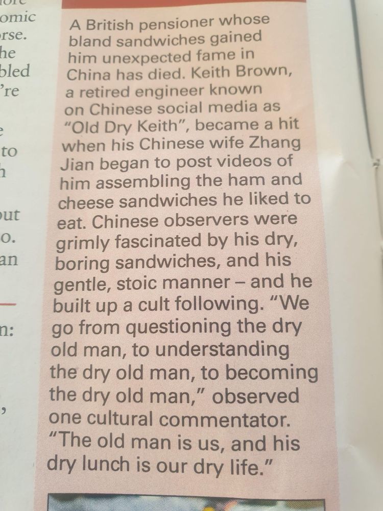 A British pensioner whose bland sandwiches gained him unexpected fame in China has died. Keith Brown, a retired engineer known on Chinese social media as
"Old Dry Keith", became a hit when his Chinese wife Zhang Jian began to post videos of him assembling the ham and cheese sandwiches he liked to eat. Chinese observers were grimly fascinated by his dry, boring sandwiches, and his gentle, stoic manner - and he built up a cult following. "We go from questioning the dry old man, to understanding the dry old man, to becoming the dry old man," observed one cultural commentator.
"The old man is us, and his dry lunch is our dry life."