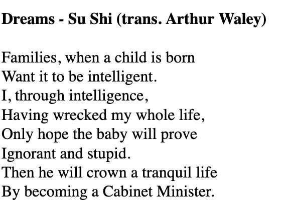 Dreams - Su Shi (trans. Arthur Waley)

Families, when a child is born
Want it to be intelligent.
I, through intelligence,
Having wrecked my whole life,
Only hope the baby will prove
Ignorant and stupid.
Then he will crown a tranquil life
By becoming a Cabinet Minister.