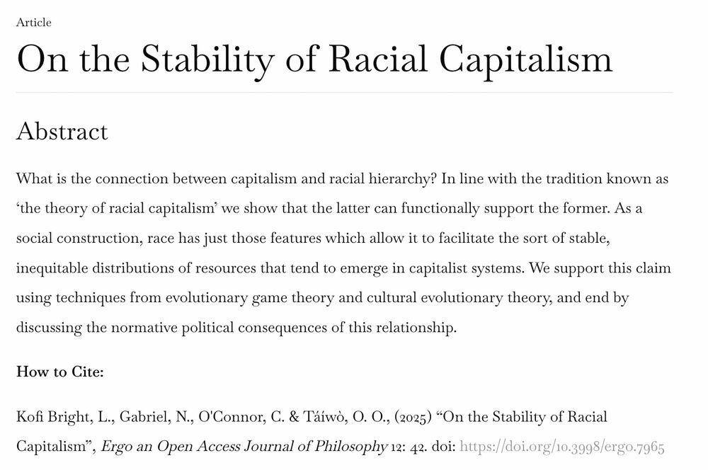 Article
On the Stability of Racial Capitalism
Abstract

What is the connection between capitalism and racial hierarchy? In line with the tradition known as ‘the theory of racial capitalism’ we show that the latter can functionally support the former. As a social construction, race has just those features which allow it to facilitate the sort of stable, inequitable distributions of resources that tend to emerge in capitalist systems. We support this claim using techniques from evolutionary game theory and cultural evolutionary theory, and end by discussing the normative political consequences of this relationship.

How to Cite:

Kofi Bright, L., Gabriel, N., O'Connor, C. & Táíwò, O. O., (2025) “On the Stability of Racial Capitalism”, Ergo an Open Access Journal of Philosophy 12: 42. doi: https://doi.org/10.3998/ergo.7965 