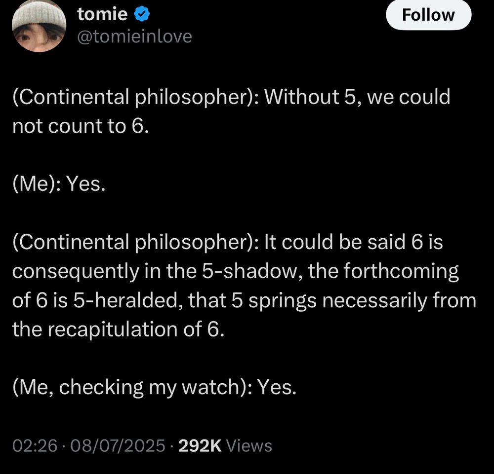 Tomieinlove tweets:

"(Continental philosopher): Without 5, we could not count to 6.

(Me): Yes.

(Continental philosopher): It could be said 6 is consequently in the 5-shadow, the forthcoming of 6 is 5-heralded, that 5 springs necessarily from the recapitulation of 6.

(Me, checking my watch): Yes."