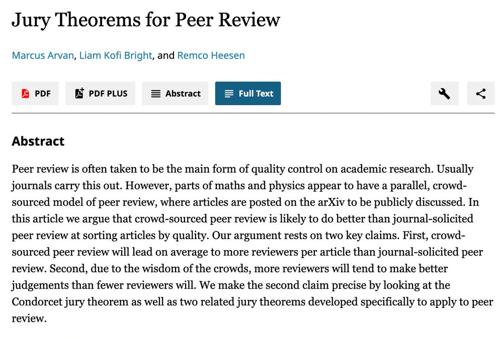 Jury Theorems for Peer Review
Marcus Arvan, Liam Kofi Bright, and Remco Heesen

Abstract:

Peer review is often taken to be the main form of quality control on academic research. Usually journals carry this out. However, parts of maths and physics appear to have a parallel, crowd-sourced model of peer review, where articles are posted on the arXiv to be publicly discussed. In this article we argue that crowd-sourced peer review is likely to do better than journal-solicited peer review at sorting articles by quality. Our argument rests on two key claims. First, crowd-sourced peer review will lead on average to more reviewers per article than journal-solicited peer review. Second, due to the wisdom of the crowds, more reviewers will tend to make better judgements than fewer reviewers will. We make the second claim precise by looking at the Condorcet jury theorem as well as two related jury theorems developed specifically to apply to peer review.