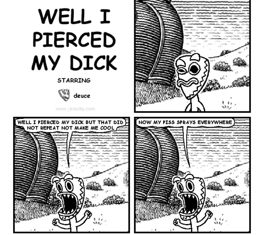Bonequest (formerly Jerkcity) comic entitled WELL I PIERCED
MY DICK in which the character “Deuce” (a man wearing a tiki mask) announces WELL I PIERCED MY DICK BUT THAT DID NOT REPEAT NOT MAKE ME COOL NOW MY PISS SPRAYS EVERYWHERE

The extremely casual homophobia and rape jokes of (other instances of) this dumb fucking comic do not prevent certain phrases from living forever in my brain because I was at one point 19.