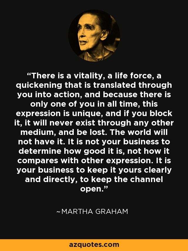 There is a vitality, a life force, a quickening that is translated through you into action, and because there is only one of you in all time, this expression is unique, and if you block it, it will never exist through any other medium, and be lost. The world will not have it. It is not your business to determine how good it is, not how it compares with other expression. It is your business to keep it yours clearly and directly, to keep the channel open - Martha Graham