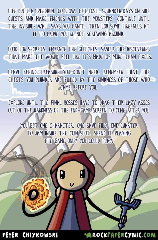 A cartoon image of a person holding a sword and casting a fireball in mountainous terrain. The text reads, quote: "Life is not a speedrun. Go slow. Get lost. Squander days on side quests and make friends with the monsters. Continue until the invisible wall says you cannot. Then lob some fireballs at it to prove you are not screwing around. Look for secrets. Embrace the glitches. Savour the discoveries that make the world feel like it is made of more than pixels. Leave behind treasure you do not need. Rembmer that the chests you plunder are filled by the kindness of those who came before you. Explore until the final bosses have to drag their lazy asses out of the darkness of the end game screen to come after you. You get one character. One life. One save file. One quarter to jam inside the coin slot. Spent it playing the game only you could play."

The source comic artist is Peter Chiykowki from RockPaperCynic.com