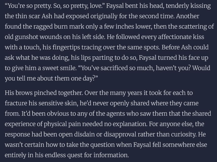 “You’re so pretty. So, so pretty, love.” Faysal bent his head, tenderly kissing the thin scar Ash had exposed originally for the second time. Another found the ragged burn mark only a few inches lower, then the scattering of old gunshot wounds on his left side. He followed every affectionate kiss with a touch, his fingertips tracing over the same spots. Before Ash could ask what he was doing, his lips parting to do so, Faysal turned his face up to give him a sweet smile. “You’ve sacrificed so much, haven’t you? Would you tell me about them one day?”

His brows pinched together. Over the many years it took for each to fracture his sensitive skin, he'd never openly shared where they came from. It'd been obvious to any of the agents who saw them that the shared experience of physical pain needed no explanation. For anyone else, the response had been open disdain or disapproval rather than curiosity. He wasn't certain how to take the question when Faysal fell somewhere else entirely in his endless quest for information.