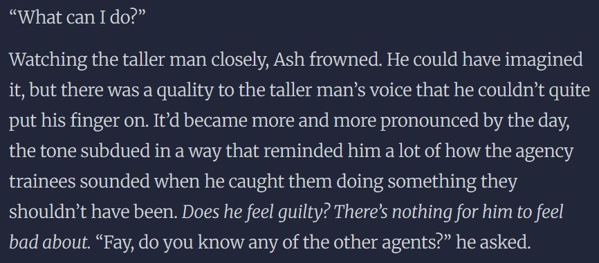 “What can I do?” 

Watching the taller man closely, Ash frowned. He could have imagined it, but there was a quality to the taller man’s voice that he couldn’t quite put his finger on. It’d became more and more pronounced by the day, the tone subdued in a way that reminded him a lot of how the agency trainees sounded when he caught them doing something they shouldn’t have been. Does he feel guilty? There’s nothing for him to feel bad about. “Fay, do you know any of the other agents?” he asked. 