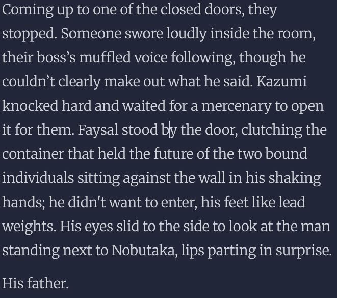 Coming up to one of the closed doors, they stopped. Someone swore loudly inside the room, their boss’s muffled voice following, though he couldn’t clearly make out what he said. Kazumi knocked hard and waited for a mercenary to open it for them. Faysal stood by the door, clutching the container that held the future of the two bound individuals sitting against the wall in his shaking hands; he didn't want to enter, his feet like lead weights. His eyes slid to the side to look at the man standing next to Nobutaka, lips parting in surprise.

His father.