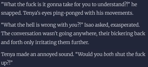 "What the fuck is it gonna take for you to understand?!" he snapped. Tenya's eyes ping-ponged with his movements.

“What the hell is wrong with you?!” Isao asked, exasperated. The conversation wasn't going anywhere, their bickering back and forth only irritating them further.

Tenya made an annoyed sound. “Would you both shut the fuck up?!”