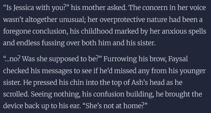 “Is Jessica with you?” his mother asked. The concern in her voice wasn't altogether unusual; her overprotective nature had been a foregone conclusion, his childhood marked by her anxious spells and endless fussing over both him and his sister.

“…no? Was she supposed to be?” Furrowing his brow, Faysal checked his messages to see if he’d missed any from his younger sister. He pressed his chin into the top of Ash’s head as he scrolled. Seeing nothing, his confusion building, he brought the device back up to his ear. “She’s not at home?”

“No. She was out with some friends, but hasn’t come home…” Her anxious rambling trailed off, turning subdued. He made a thoughtful noise. “She isn’t answering her phone either. I’ve tried so many times!”