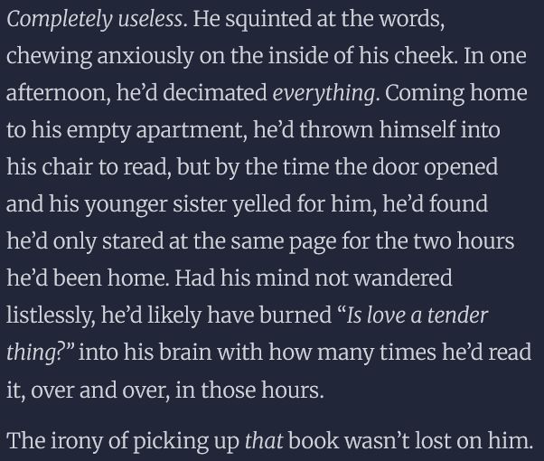 Completely useless. He squinted at the words, chewing anxiously on the inside of his cheek. In one afternoon, he’d decimated everything. Coming home to his empty apartment, he’d thrown himself into his chair to read, but by the time the door opened and his younger sister yelled for him, he’d found he’d only stared at the same page for the two hours he’d been home. Had his mind not wandered listlessly, he’d likely have burned “Is love a tender thing?” into his brain with how many times he’d read it, over and over, in those hours.

The irony of picking up that book wasn’t lost on him.