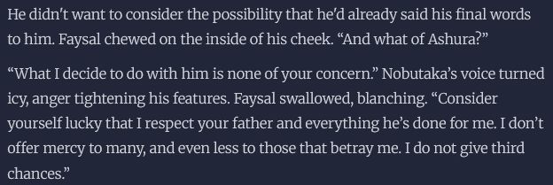 He didn't want to consider the possibility that he'd already said his final words to him. Faysal chewed on the inside of his cheek. “And what of Ashura?”

“What I decide to do with him is none of your concern.” Nobutaka’s voice turned icy, anger tightening his features. Faysal swallowed, blanching. “Consider yourself lucky that I respect your father and everything he’s done for me. I don’t offer mercy to many, and even less to those that betray me. I do not give third chances.”