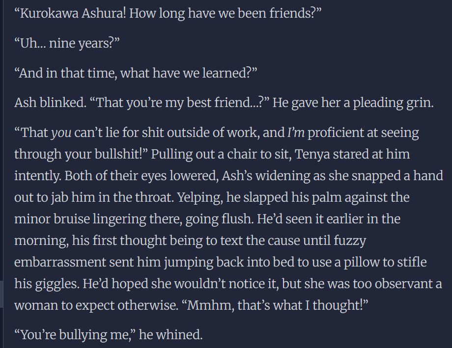 “Kurokawa Ashura! How long have we been friends?”

“Uh… nine years?”

“And in that time, what have we learned?” 

Ash blinked. “That you’re my best friend…?” He gave her a pleading grin.

“That you can’t lie for shit outside of work, and I’m proficient at seeing through your bullshit!” Pulling out a chair to sit, Tenya stared at him intently. Both of their eyes lowered, Ash’s widening as she snapped a hand out to jab him in the throat. Yelping, he slapped his palm against the minor bruise lingering there, going flush. He’d seen it earlier in the morning, his first thought being to text the cause until fuzzy embarrassment sent him jumping back into bed to use a pillow to stifle his giggles. He’d hoped she wouldn’t notice it, but she was too observant a woman to expect otherwise. “Mmhm, that’s what I thought!”

“You’re bullying me,” he whined.