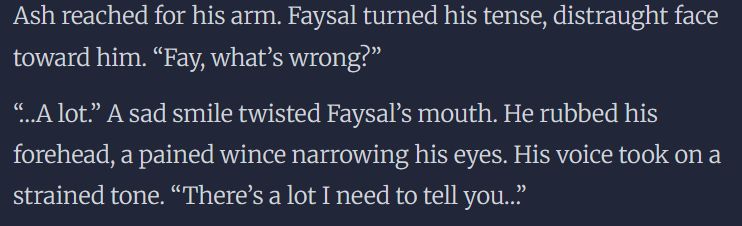 Ash reached for his arm. Faysal turned his tense, distraught face toward him. “Fay, what’s wrong?”

“…A lot.” A sad smile twisted Faysal’s mouth. He rubbed his forehead, a pained wince narrowing his eyes. His voice took on a strained tone. “There’s a lot I need to tell you…”