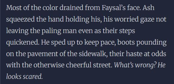 Most of the color drained from Faysal’s face. Ash squeezed the hand holding his, his worried gaze not leaving the paling man even as their steps quickened. He sped up to keep pace, boots pounding on the pavement of the sidewalk, their haste at odds with the otherwise cheerful street. What’s wrong? He looks scared. 