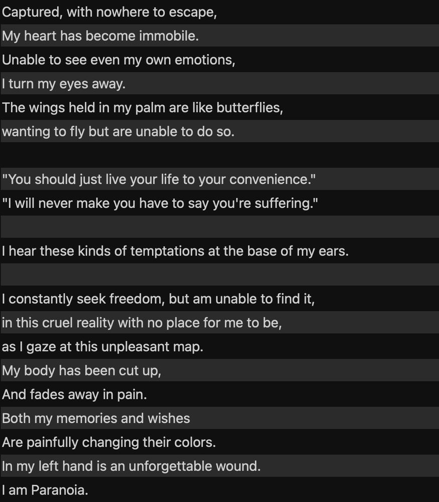 Captured, with nowhere to escape,
My heart has become immobile.
Unable to see even my own emotions,
I turn my eyes away.
The wings held in my palm are like butterflies,
wanting to fly but are unable to do so.

"You should just live your life to your convenience."
"I will never make you have to say you're suffering."

I hear these kinds of temptations at the base of my ears.

I constantly seek freedom, but am unable to find it,
in this cruel reality with no place for me to be,
as I gaze at this unpleasant map.
My body has been cut up,
And fades away in pain.
Both my memories and wishes
Are painfully changing their colors.
In my left hand is an unforgettable wound.
I am Paranoia.