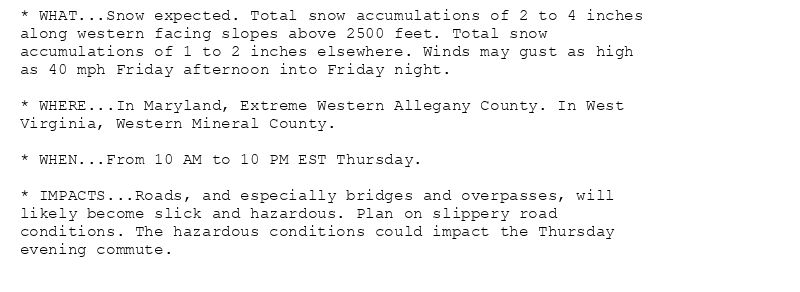 * WHAT...Snow expected. Total snow accumulations of 2 to 4 inches
along western facing slopes above 2500 feet. Total snow
accumulations of 1 to 2 inches elsewhere. Winds may gust as high
as 40 mph Friday afternoon into Friday night.

* WHERE...In Maryland, Extreme Western Allegany County. In West
Virginia, Western Mineral County.

* WHEN...From 10 AM to 10 PM EST Thursday.

* IMPACTS...Roads, and especially bridges and overpasses, will
likely become slick and hazardous. Plan on slippery road
conditions. The hazardous conditions could impact the Thursday
evening commute.