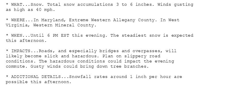 * WHAT...Snow. Total snow accumulations 3 to 6 inches. Winds gusting
as high as 40 mph.

* WHERE...In Maryland, Extreme Western Allegany County. In West
Virginia, Western Mineral County.

* WHEN...Until 6 PM EST this evening. The steadiest snow is expected
this afternoon.

* IMPACTS...Roads, and especially bridges and overpasses, will
likely become slick and hazardous. Plan on slippery road
conditions. The hazardous conditions could impact the evening
commute. Gusty winds could bring down tree branches.

* ADDITIONAL DETAILS...Snowfall rates around 1 inch per hour are
possible this afternoon.