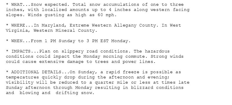 * WHAT...Snow expected. Total snow accumulations of one to three
inches, with localized amounts up to 4 inches along western facing
slopes. Winds gusting as high as 60 mph.

* WHERE...In Maryland, Extreme Western Allegany County. In West
Virginia, Western Mineral County.

* WHEN...From 1 PM Sunday to 3 PM EST Monday.

* IMPACTS...Plan on slippery road conditions. The hazardous
conditions could impact the Monday morning commute. Strong winds
could cause extensive damage to trees and power lines.

* ADDITIONAL DETAILS...On Sunday, a rapid freeze is possible as
temperatures quickly drop during the afternoon and evening;
visibility will be reduced to a quarter mile or less at times late
Sunday afternoon through Monday resulting in blizzard conditions
and  blowing and  drifting snow.