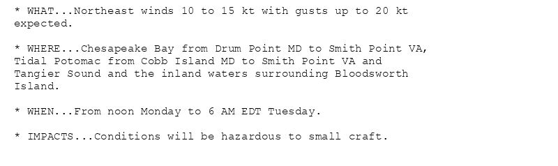 * WHAT...Northeast winds 10 to 15 kt with gusts up to 20 kt
expected.

* WHERE...Chesapeake Bay from Drum Point MD to Smith Point VA,
Tidal Potomac from Cobb Island MD to Smith Point VA and
Tangier Sound and the inland waters surrounding Bloodsworth
Island.

* WHEN...From noon Monday to 6 AM EDT Tuesday.

* IMPACTS...Conditions will be hazardous to small craft.