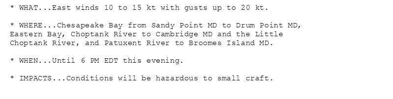 * WHAT...East winds 10 to 15 kt with gusts up to 20 kt.

* WHERE...Chesapeake Bay from Sandy Point MD to Drum Point MD,
Eastern Bay, Choptank River to Cambridge MD and the Little
Choptank River, and Patuxent River to Broomes Island MD.

* WHEN...Until 6 PM EDT this evening.

* IMPACTS...Conditions will be hazardous to small craft.