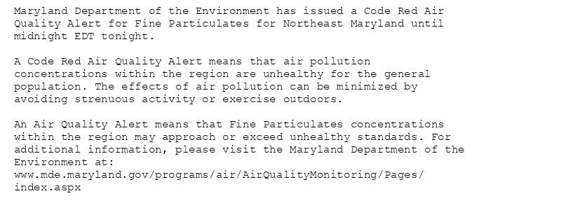 Maryland Department of the Environment has issued a Code Red Air
Quality Alert for Fine Particulates for Northeast Maryland until
midnight EDT tonight.

A Code Red Air Quality Alert means that air pollution
concentrations within the region are unhealthy for the general
population. The effects of air pollution can be minimized by
avoiding strenuous activity or exercise outdoors.

An Air Quality Alert means that Fine Particulates concentrations
within the region may approach or exceed unhealthy standards. For
additional information, please visit the Maryland Department of the
Environment at:
www.mde.maryland.gov/programs/air/AirQualityMonitoring/Pages/
index.aspx