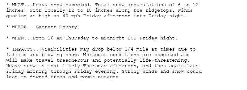 * WHAT...Heavy snow expected. Total snow accumulations of 6 to 12
inches, with locally 12 to 18 inches along the ridgetops. Winds
gusting as high as 40 mph Friday afternoon into Friday night.

* WHERE...Garrett County.

* WHEN...From 10 AM Thursday to midnight EST Friday Night.

* IMPACTS...Visibilities may drop below 1/4 mile at times due to
falling and blowing snow. Whiteout conditions are expected and
will make travel treacherous and potentially life-threatening.
Heavy snow is most likely Thursday afternoon, and then again late
Friday morning through Friday evening. Strong winds and snow could
lead to downed trees and power outages.