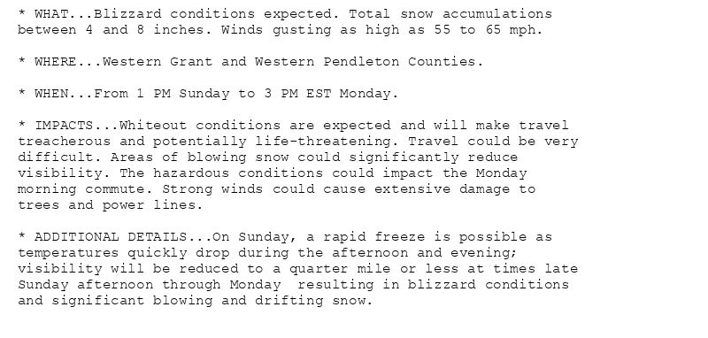 * WHAT...Blizzard conditions expected. Total snow accumulations
between 4 and 8 inches. Winds gusting as high as 55 to 65 mph.

* WHERE...Western Grant and Western Pendleton Counties.

* WHEN...From 1 PM Sunday to 3 PM EST Monday.

* IMPACTS...Whiteout conditions are expected and will make travel
treacherous and potentially life-threatening. Travel could be very
difficult. Areas of blowing snow could significantly reduce
visibility. The hazardous conditions could impact the Monday
morning commute. Strong winds could cause extensive damage to
trees and power lines.

* ADDITIONAL DETAILS...On Sunday, a rapid freeze is possible as
temperatures quickly drop during the afternoon and evening;
visibility will be reduced to a quarter mile or less at times late
Sunday afternoon through Monday  resulting in blizzard conditions
and significant blowing and drifting snow.