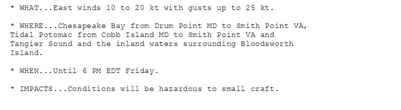 * WHAT...East winds 10 to 20 kt with gusts up to 25 kt.

* WHERE...Chesapeake Bay from Drum Point MD to Smith Point VA,
Tidal Potomac from Cobb Island MD to Smith Point VA and
Tangier Sound and the inland waters surrounding Bloodsworth
Island.

* WHEN...Until 6 PM EDT Friday.

* IMPACTS...Conditions will be hazardous to small craft.
