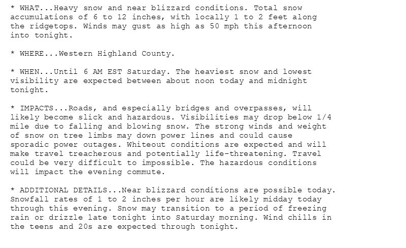 * WHAT...Heavy snow and near blizzard conditions. Total snow
accumulations of 6 to 12 inches, with locally 1 to 2 feet along
the ridgetops. Winds may gust as high as 50 mph this afternoon
into tonight.

* WHERE...Western Highland County.

* WHEN...Until 6 AM EST Saturday. The heaviest snow and lowest
visibility are expected between about noon today and midnight
tonight.

* IMPACTS...Roads, and especially bridges and overpasses, will
likely become slick and hazardous. Visibilities may drop below 1/4
mile due to falling and blowing snow. The strong winds and weight
of snow on tree limbs may down power lines and could cause
sporadic power outages. Whiteout conditions are expected and will
make travel treacherous and potentially life-threatening. Travel
could be very difficult to impossible. The hazardous conditions
will impact the evening commute.

* ADDITIONAL DETAILS...Near blizzard conditions are possible today.
Snowfall rates of 1 to 2 inches per hour are likely midday today
through this evening. Snow may transition to a period of freezing
rain or drizzle late tonight into Saturday morning. Wind chills in
the teens and 20s are expected through tonight.