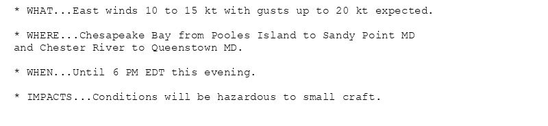 * WHAT...East winds 10 to 15 kt with gusts up to 20 kt expected.

* WHERE...Chesapeake Bay from Pooles Island to Sandy Point MD
and Chester River to Queenstown MD.

* WHEN...Until 6 PM EDT this evening.

* IMPACTS...Conditions will be hazardous to small craft.