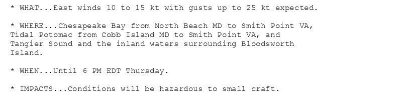 * WHAT...East winds 10 to 15 kt with gusts up to 25 kt expected.

* WHERE...Chesapeake Bay from North Beach MD to Smith Point VA,
Tidal Potomac from Cobb Island MD to Smith Point VA, and
Tangier Sound and the inland waters surrounding Bloodsworth
Island.

* WHEN...Until 6 PM EDT Thursday.

* IMPACTS...Conditions will be hazardous to small craft.