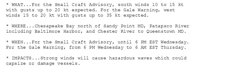* WHAT...For the Small Craft Advisory, south winds 10 to 15 kt
with gusts up to 20 kt expected. For the Gale Warning, west
winds 15 to 20 kt with gusts up to 35 kt expected.

* WHERE...Chesapeake Bay north of Sandy Point MD, Patapsco River
including Baltimore Harbor, and Chester River to Queenstown MD.

* WHEN...For the Small Craft Advisory, until 6 PM EST Wednesday.
For the Gale Warning, from 6 PM Wednesday to 6 AM EST Thursday.

* IMPACTS...Strong winds will cause hazardous waves which could
capsize or damage vessels.