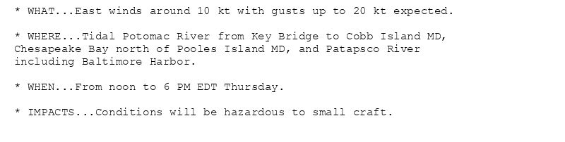 * WHAT...East winds around 10 kt with gusts up to 20 kt expected.

* WHERE...Tidal Potomac River from Key Bridge to Cobb Island MD,
Chesapeake Bay north of Pooles Island MD, and Patapsco River
including Baltimore Harbor.

* WHEN...From noon to 6 PM EDT Thursday.

* IMPACTS...Conditions will be hazardous to small craft.