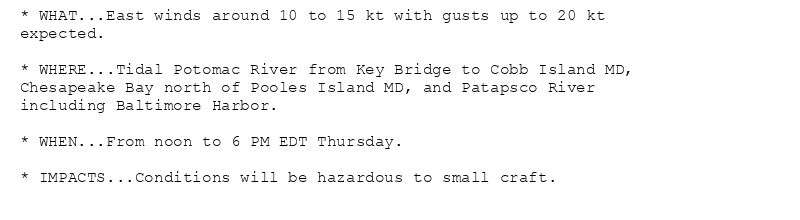 * WHAT...East winds around 10 to 15 kt with gusts up to 20 kt
expected.

* WHERE...Tidal Potomac River from Key Bridge to Cobb Island MD,
Chesapeake Bay north of Pooles Island MD, and Patapsco River
including Baltimore Harbor.

* WHEN...From noon to 6 PM EDT Thursday.

* IMPACTS...Conditions will be hazardous to small craft.