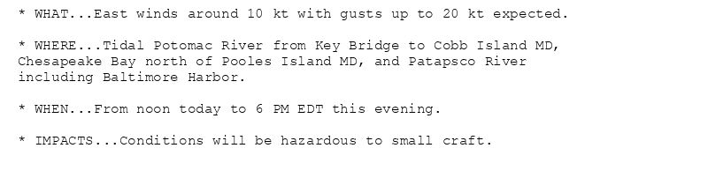 * WHAT...East winds around 10 kt with gusts up to 20 kt expected.

* WHERE...Tidal Potomac River from Key Bridge to Cobb Island MD,
Chesapeake Bay north of Pooles Island MD, and Patapsco River
including Baltimore Harbor.

* WHEN...From noon today to 6 PM EDT this evening.

* IMPACTS...Conditions will be hazardous to small craft.