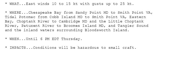 * WHAT...East winds 10 to 15 kt with gusts up to 25 kt.

* WHERE...Chesapeake Bay from Sandy Point MD to Smith Point VA,
Tidal Potomac from Cobb Island MD to Smith Point VA, Eastern
Bay, Choptank River to Cambridge MD and the Little Choptank
River, Patuxent River to Broomes Island MD, and Tangier Sound
and the inland waters surrounding Bloodsworth Island.

* WHEN...Until 6 PM EDT Thursday.

* IMPACTS...Conditions will be hazardous to small craft.