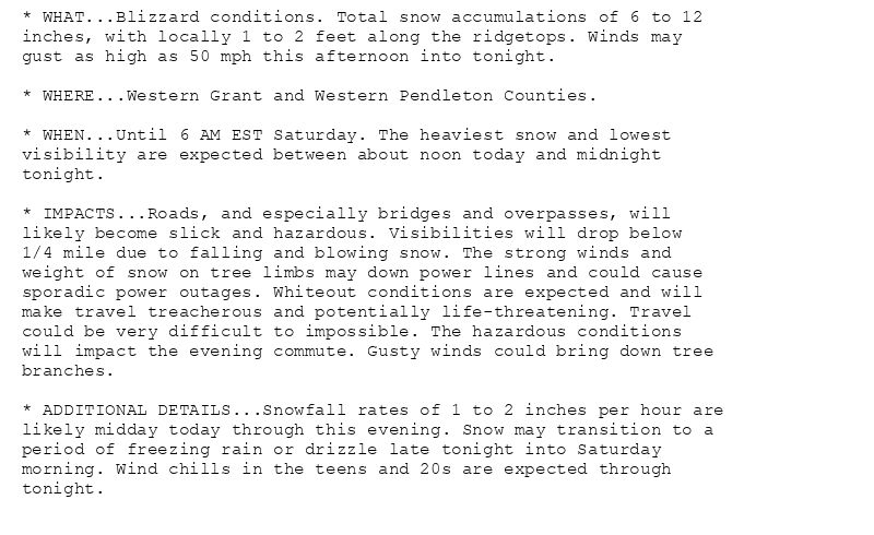 * WHAT...Blizzard conditions. Total snow accumulations of 6 to 12
inches, with locally 1 to 2 feet along the ridgetops. Winds may
gust as high as 50 mph this afternoon into tonight.

* WHERE...Western Grant and Western Pendleton Counties.

* WHEN...Until 6 AM EST Saturday. The heaviest snow and lowest
visibility are expected between about noon today and midnight
tonight.

* IMPACTS...Roads, and especially bridges and overpasses, will
likely become slick and hazardous. Visibilities will drop below
1/4 mile due to falling and blowing snow. The strong winds and
weight of snow on tree limbs may down power lines and could cause
sporadic power outages. Whiteout conditions are expected and will
make travel treacherous and potentially life-threatening. Travel
could be very difficult to impossible. The hazardous conditions
will impact the evening commute. Gusty winds could bring down tree
branches.

* ADDITIONAL DETAILS...Snowfall rates of 1 to 2 inches per hour are
likely midday today through this evening. Snow may transition to a
period of freezing rain or drizzle late tonight into Saturday
morning. Wind chills in the teens and 20s are expected through
tonight.