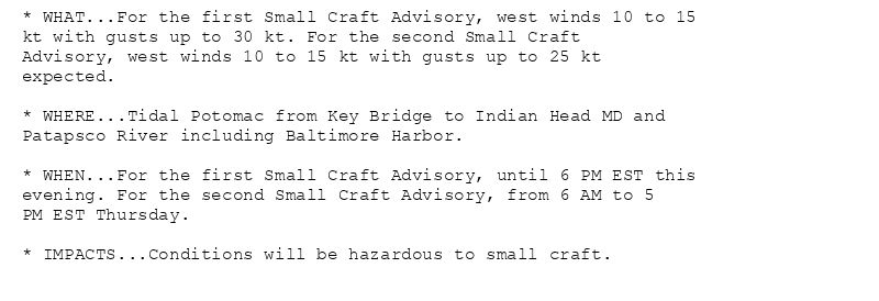 * WHAT...For the first Small Craft Advisory, west winds 10 to 15
kt with gusts up to 30 kt. For the second Small Craft
Advisory, west winds 10 to 15 kt with gusts up to 25 kt
expected.

* WHERE...Tidal Potomac from Key Bridge to Indian Head MD and
Patapsco River including Baltimore Harbor.

* WHEN...For the first Small Craft Advisory, until 6 PM EST this
evening. For the second Small Craft Advisory, from 6 AM to 5
PM EST Thursday.

* IMPACTS...Conditions will be hazardous to small craft.