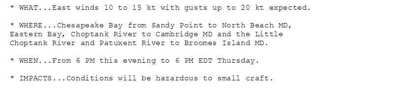 * WHAT...East winds 10 to 15 kt with gusts up to 20 kt expected.

* WHERE...Chesapeake Bay from Sandy Point to North Beach MD,
Eastern Bay, Choptank River to Cambridge MD and the Little
Choptank River and Patuxent River to Broomes Island MD.

* WHEN...From 6 PM this evening to 6 PM EDT Thursday.

* IMPACTS...Conditions will be hazardous to small craft.