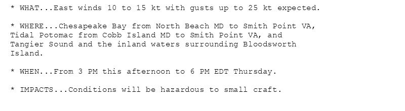 * WHAT...East winds 10 to 15 kt with gusts up to 25 kt expected.

* WHERE...Chesapeake Bay from North Beach MD to Smith Point VA,
Tidal Potomac from Cobb Island MD to Smith Point VA, and
Tangier Sound and the inland waters surrounding Bloodsworth
Island.

* WHEN...From 3 PM this afternoon to 6 PM EDT Thursday.

* IMPACTS...Conditions will be hazardous to small craft.