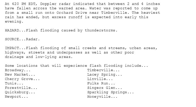 At 420 PM EDT, Doppler radar indicated that between 2 and 4 inches
have fallen across the warned area. Water was reported to come up
from a small run onto Orchard Drive near Timberville. The heaviest
rain has ended, but excess runoff is expected into early this
evening.

HAZARD...Flash flooding caused by thunderstorms.

SOURCE...Radar.

IMPACT...Flash flooding of small creeks and streams, urban areas,
highways, streets and underpasses as well as other poor
drainage and low-lying areas.

Some locations that will experience flash flooding include...
Broadway...                        Timberville...
New Market...                      Lacey Spring...
Cherry Grove...                    Linville...
Tunis...                           Fulks Run...
Forestville...                     Singers Glen...
Quicksburg...                      Sparkling Springs...
Newport...                         Honeyville...
