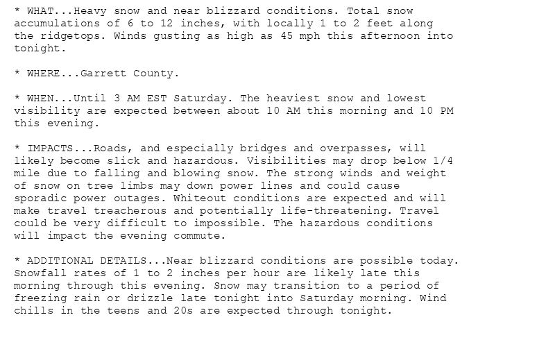 * WHAT...Heavy snow and near blizzard conditions. Total snow
accumulations of 6 to 12 inches, with locally 1 to 2 feet along
the ridgetops. Winds gusting as high as 45 mph this afternoon into
tonight.

* WHERE...Garrett County.

* WHEN...Until 3 AM EST Saturday. The heaviest snow and lowest
visibility are expected between about 10 AM this morning and 10 PM
this evening.

* IMPACTS...Roads, and especially bridges and overpasses, will
likely become slick and hazardous. Visibilities may drop below 1/4
mile due to falling and blowing snow. The strong winds and weight
of snow on tree limbs may down power lines and could cause
sporadic power outages. Whiteout conditions are expected and will
make travel treacherous and potentially life-threatening. Travel
could be very difficult to impossible. The hazardous conditions
will impact the evening commute.

* ADDITIONAL DETAILS...Near blizzard conditions are possible today.
Snowfall rates of 1 to 2 inches per hour are likely late this
morning through this evening. Snow may transition to a period of
freezing rain or drizzle late tonight into Saturday morning. Wind
chills in the teens and 20s are expected through tonight.