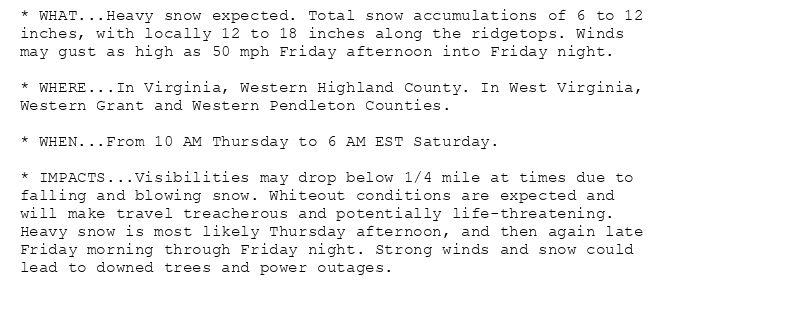 * WHAT...Heavy snow expected. Total snow accumulations of 6 to 12
inches, with locally 12 to 18 inches along the ridgetops. Winds
may gust as high as 50 mph Friday afternoon into Friday night.

* WHERE...In Virginia, Western Highland County. In West Virginia,
Western Grant and Western Pendleton Counties.

* WHEN...From 10 AM Thursday to 6 AM EST Saturday.

* IMPACTS...Visibilities may drop below 1/4 mile at times due to
falling and blowing snow. Whiteout conditions are expected and
will make travel treacherous and potentially life-threatening.
Heavy snow is most likely Thursday afternoon, and then again late
Friday morning through Friday night. Strong winds and snow could
lead to downed trees and power outages.