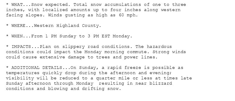* WHAT...Snow expected. Total snow accumulations of one to three
inches, with localized amounts up to four inches along western
facing slopes. Winds gusting as high as 60 mph.

* WHERE...Western Highland County.

* WHEN...From 1 PM Sunday to 3 PM EST Monday.

* IMPACTS...Plan on slippery road conditions. The hazardous
conditions could impact the Monday morning commute. Strong winds
could cause extensive damage to trees and power lines.

* ADDITIONAL DETAILS...On Sunday, a rapid freeze is possible as
temperatures quickly drop during the afternoon and evening;
visibility will be reduced to a quarter mile or less at times late
Sunday afternoon through Monday  resulting in near blizzard
conditions and blowing and drifting snow.