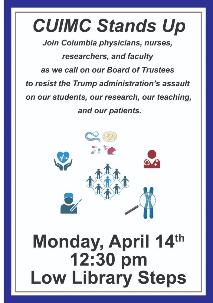 Flyer that says: CUIMC Stands Up
Join Columbia physicians, nurses, researchers, and faculty as we call on our Board of Trustees to resist the Trump administration's assault on our students, our research, our teaching, and our patients.
Monday, April 14th
12:30pm
Low Library Steps