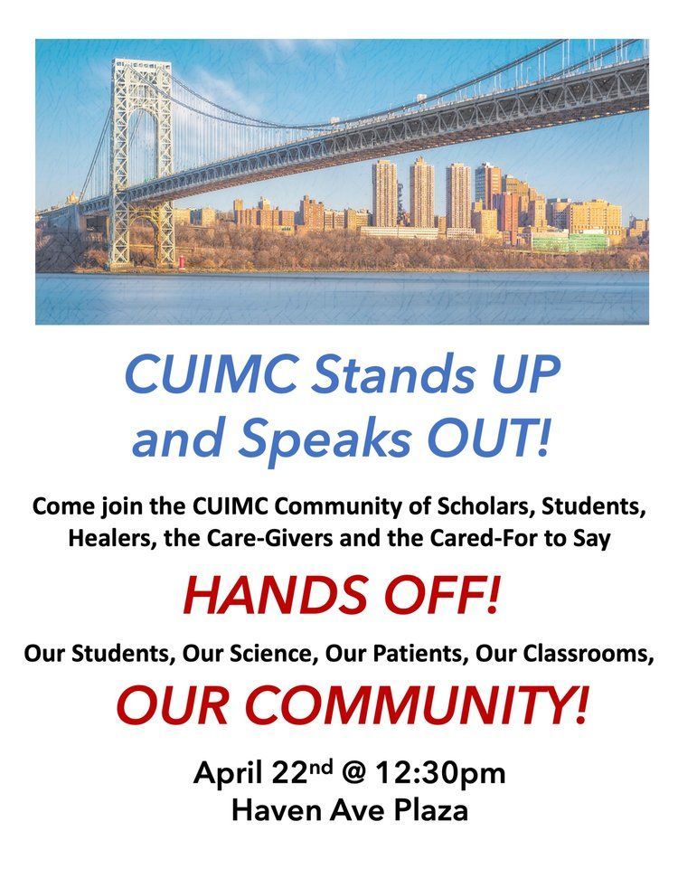 Flyer that reads:
CUIMC Stands Up and Speaks OUT!
Come join the CUIMC Community of Scholars, Students, Healers, the Care-Givers and the Cared-For to Say HANDS OFF! Our students, our science, our patients, our classrooms, OUR COMMUNITY!
April 22nd @ 12:30pm
Haven Ave Plaza