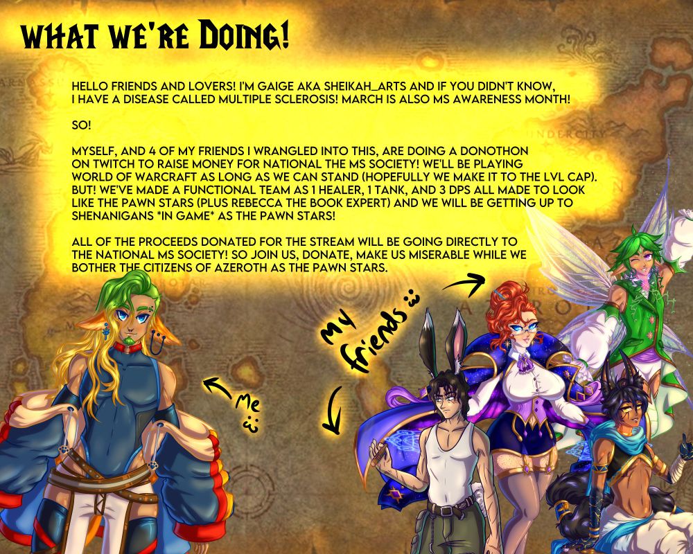 Graphic made to look like the warcraft map with various vtubers displayed reading:
What we're doing!
Hello Friends and lovers! I'm Gaige aka sheikah_arts and if you didn't know,
i have a disease called multiple sclerosis! March is also MS awareness month!

SO!

myself, and 4 of my friends I wrangled into this, are doing a donothon
on twitch to raise money for national the Ms society! We'll be playing
World of Warcraft as long as we can stand (hopefully we make it to the lvl cap).
BUT! WE'VE MADE A FUNCTIONAL TEAM AS 1 HEALER, 1 TANK, AND 3 DPS ALL MADE TO LOOK
LIKE THE PAWN STARS (PLUS REBECCA THE BOOK EXPERT) AND we will be getting up to shenanigans *in game* as the pawn stars!

all of the proceeds donated for the stream will be going directly to
the national Ms society! so join us, donate, make us miserable while we
bother the citizens of azeroth as the pawn stars.
