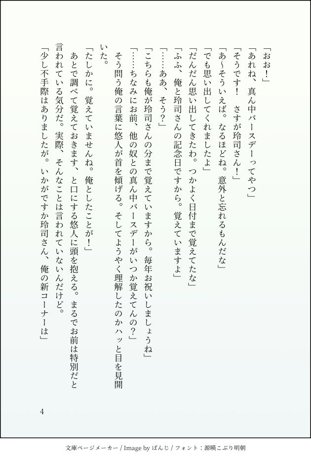 「おお！」
「あれね、真ん中バースデーってやつ」
「そうです！　さすが玲司さん！」
「あ～そういえば。なるほどね。意外と忘れるもんだな」
「でも思い出してくれましたよ」
「だんだん思い出してきたわ。つかよく日付まで覚えてたな」
「ふふ、俺と玲司さんの記念日ですから。覚えていますよ」
「……ああ、そう？」
「こちらも俺が玲司さんの分まで覚えていますから。毎年お祝いしましょうね」
「……ちなみにお前、他の奴との真ん中バースデーがいつか覚えてんの？」
　そう問う俺の言葉に悠人が首を傾げる。そしてようやく理解したのかハッと目を見開いた。
「たしかに。覚えていませんね。俺としたことが！」
　あとで調べて覚えておきます、と口にする悠人に頭を抱える。まるでお前は特別だと言われている気分だ。実際、そんなことは言われていないんだけど。
「少し不手際はありましたが。いかがですか玲司さん、俺の新コーナーは」
